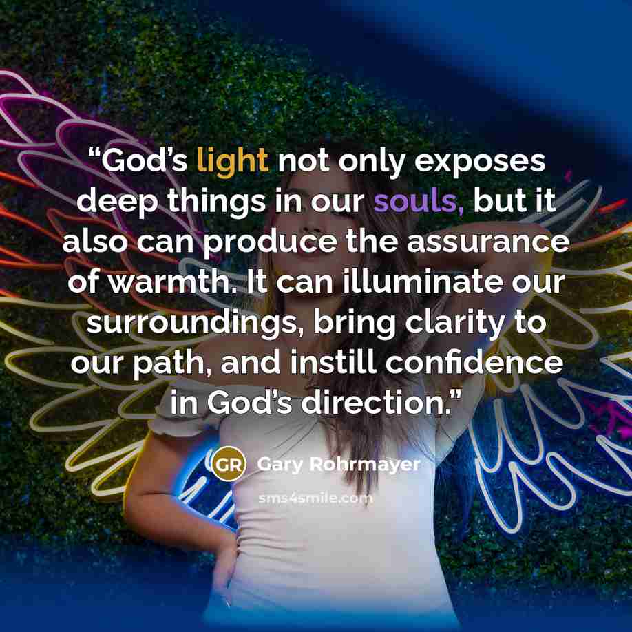 “God’s light not only exposes deep things in our souls, but it also can produce the assurance of warmth. It can illuminate our surroundings, bring clarity to our path, and instill confidence in God’s direction.” quote by Gary Rohrmayer