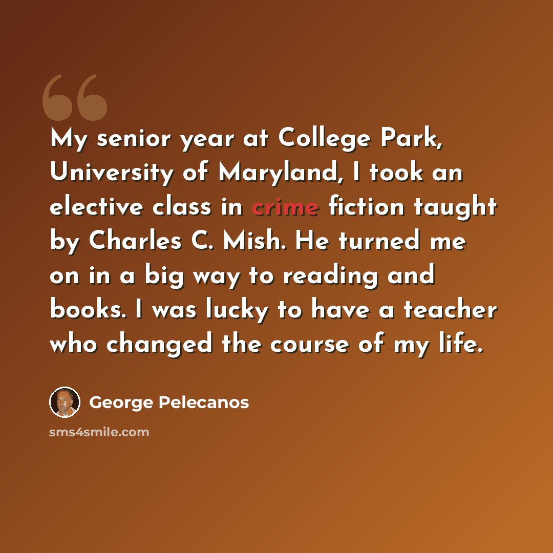 “My senior year at College Park, University of Maryland, I took an elective class in crime fiction taught by Charles C. Mish. He turned me on in a big way to reading and books. I was lucky to have a teacher who changed the course of my life.” quote by George Pelecanos