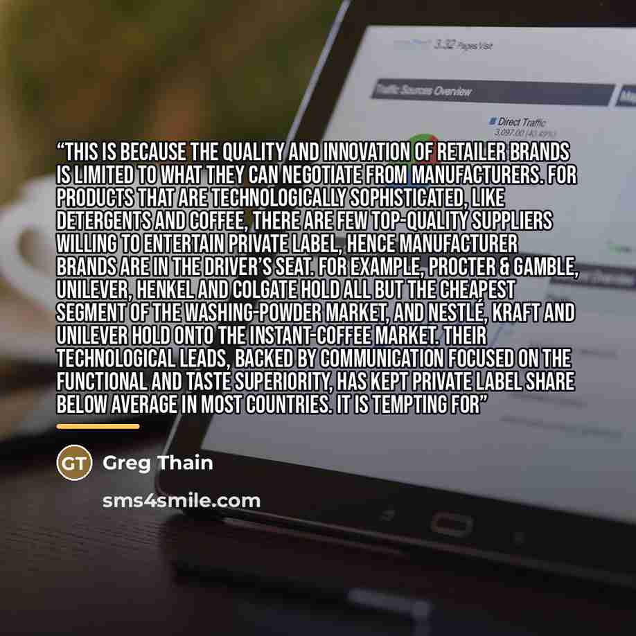 “This is because the quality and innovation of retailer brands is limited to what they can negotiate from manufacturers. For products that are technologically sophisticated, like detergents and coffee, there are few top-quality suppliers willing to entertain private label, hence manufacturer brands…” quote by Greg Thain