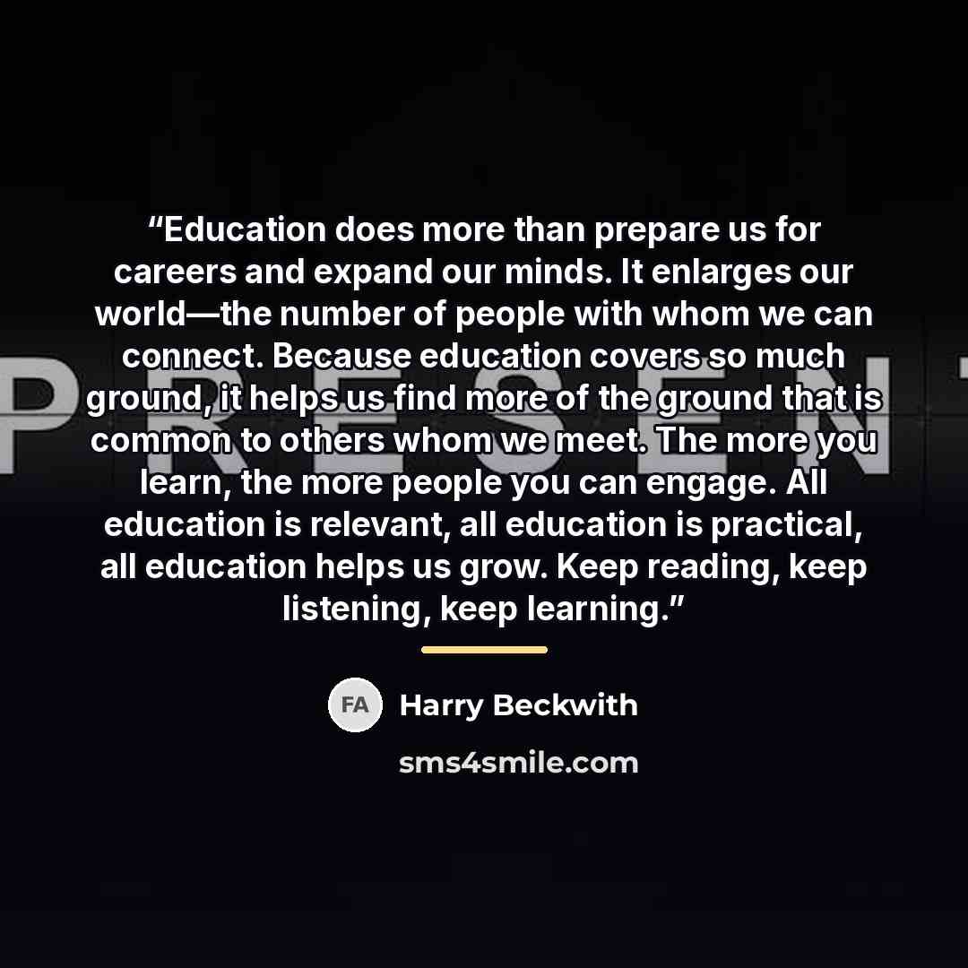 “Education does more than prepare us for careers and expand our minds. It enlarges our world—the number of people with whom we can connect. Because education covers so much ground, it helps us find more of the ground that is common to others whom we meet. The more you learn, the more people you can…” quote by Harry Beckwith