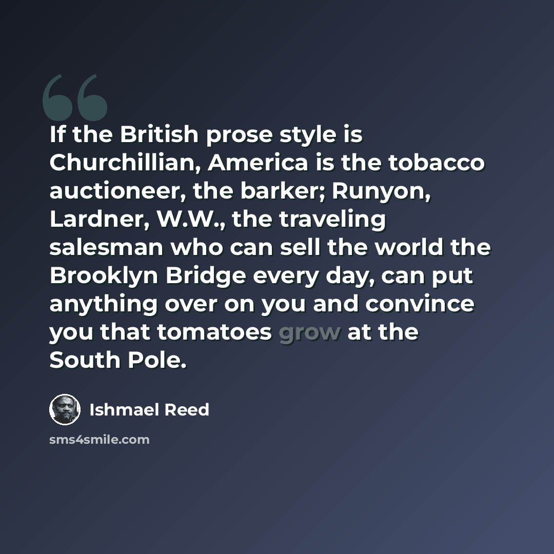 “If the British prose style is Churchillian, America is the tobacco auctioneer, the barker; Runyon, Lardner, W.W., the traveling salesman who can sell the world the Brooklyn Bridge every day, can put anything over on you and convince you that tomatoes grow at the South Pole.” quote by Ishmael Reed
