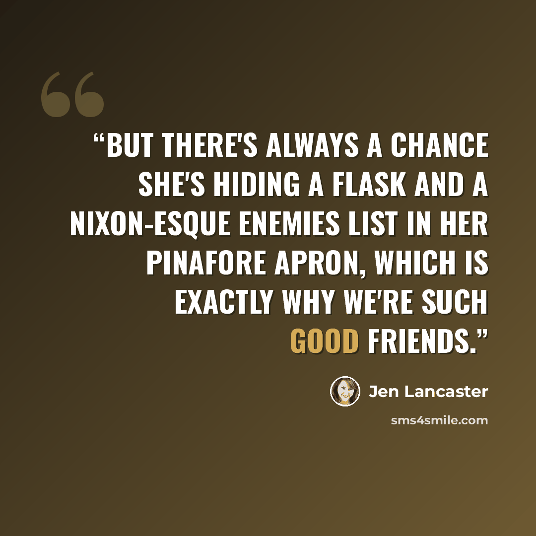 “But there's always a chance she's hiding a flask and a Nixon-esque Enemies List in her pinafore apron, which is exactly why we're such good friends.” quote by Jen Lancaster