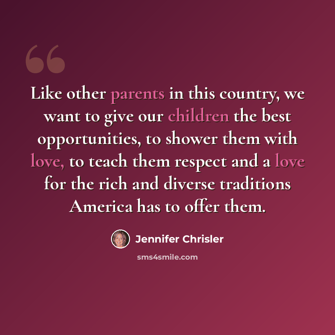 “Like other parents in this country, we want to give our children the best opportunities, to shower them with love, to teach them respect and a love for the rich and diverse traditions America has to offer them.” quote by Jennifer Chrisler