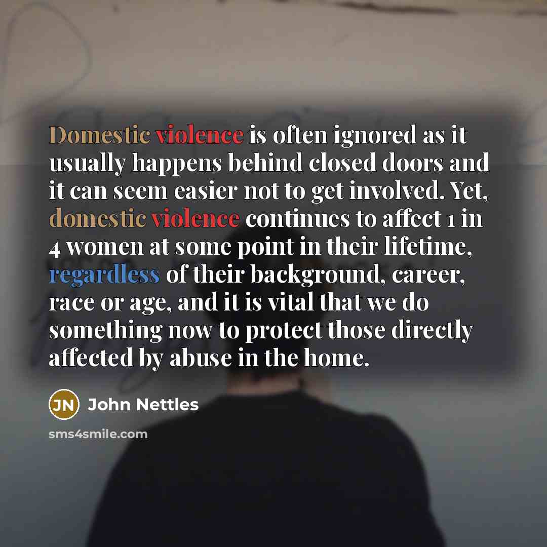 “Domestic violence is often ignored as it usually happens behind closed doors and it can seem easier not to get involved. Yet, domestic violence continues to affect 1 in 4 women at some point in their lifetime, regardless of their background, career, race or age, and it is vital that we do…” quote by John Nettles