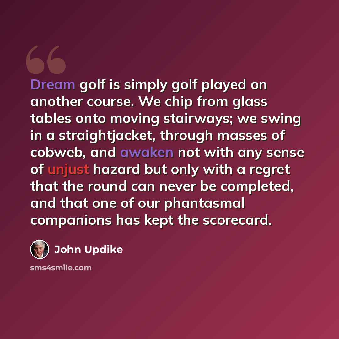 “Dream golf is simply golf played on another course. We chip from glass tables onto moving stairways; we swing in a straightjacket, through masses of cobweb, and awaken not with any sense of unjust hazard but only with a regret that the round can never be completed, and that one of our phantasmal…” quote by John Updike