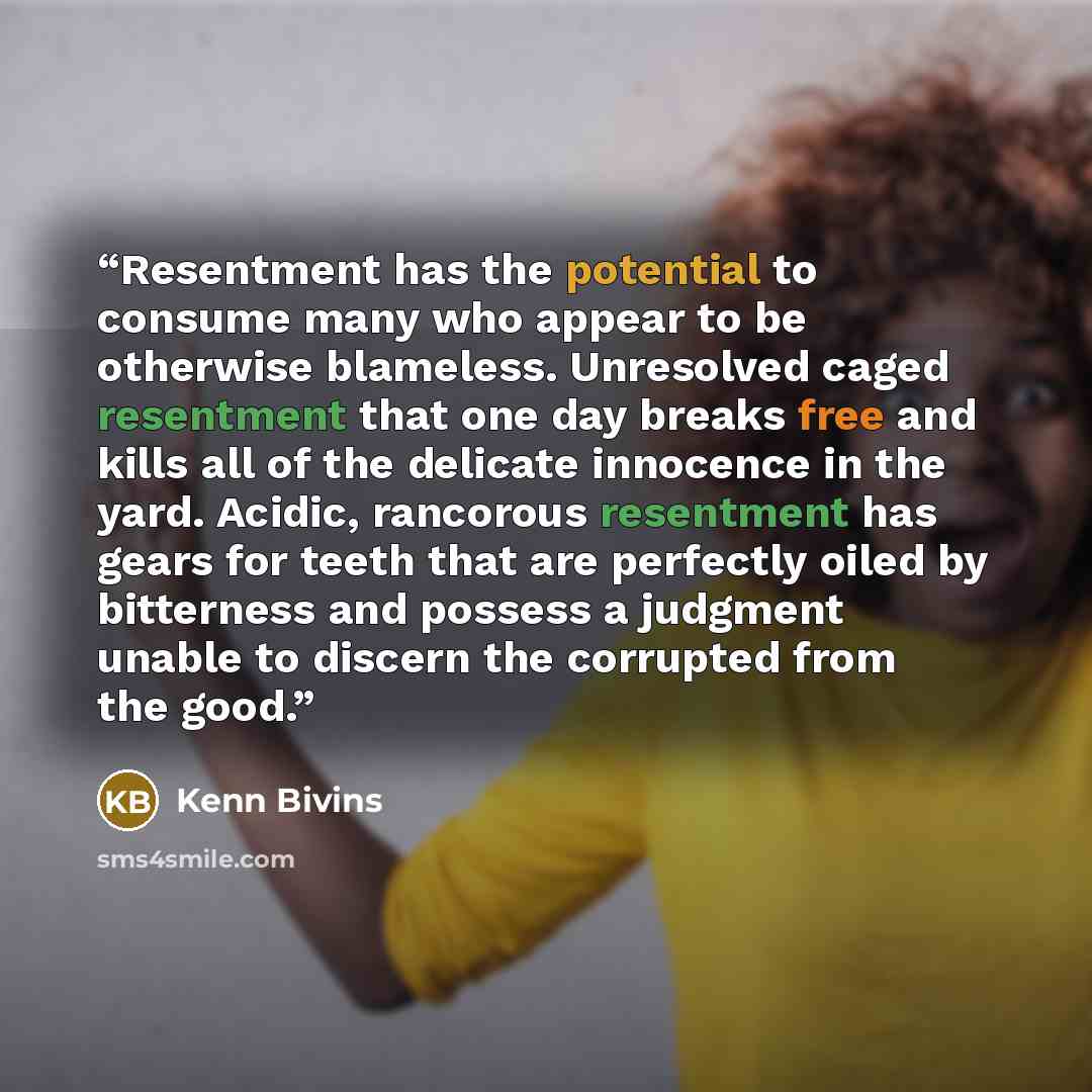 “Resentment has the potential to consume many who appear to be otherwise blameless. Unresolved caged resentment that one day breaks free and kills all of the delicate innocence in the yard. Acidic, rancorous resentment has gears for teeth that are perfectly oiled by bitterness and possess a…” quote by Kenn Bivins