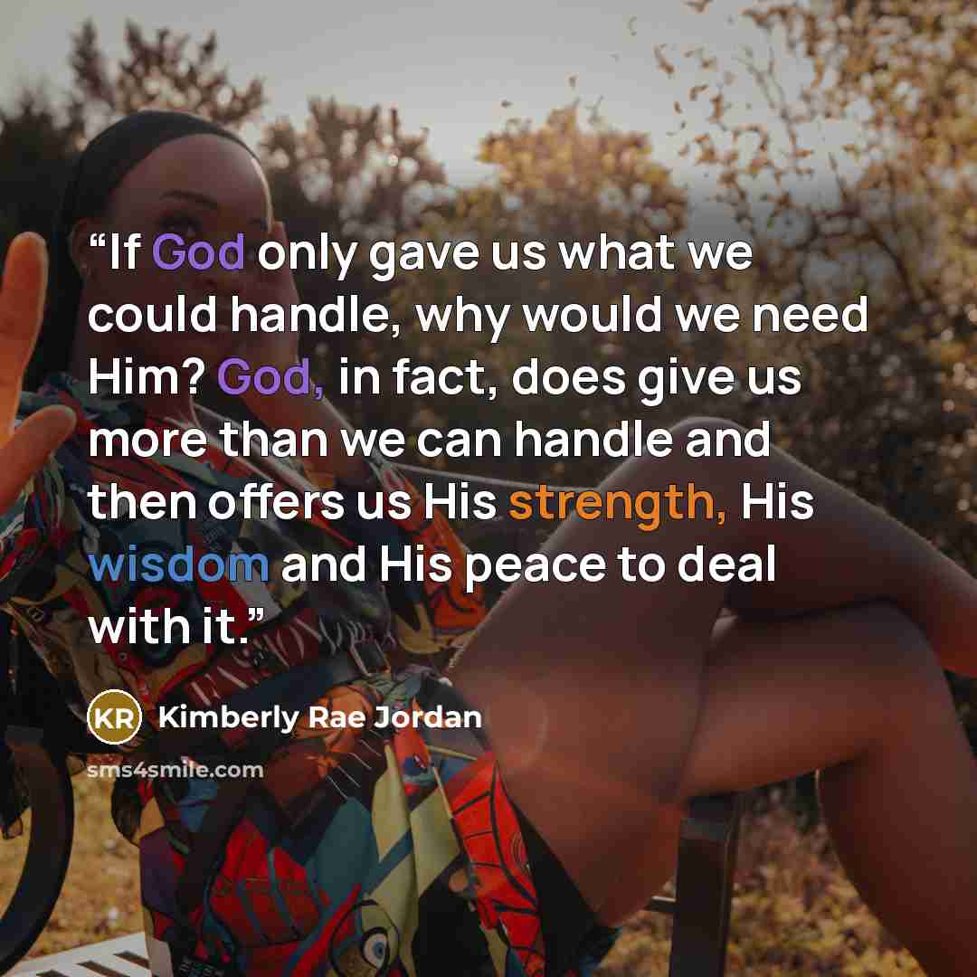 “If God only gave us what we could handle, why would we need Him? God, in fact, does give us more than we can handle and then offers us His strength, His wisdom and His peace to deal with it.” quote by Kimberly Rae Jordan