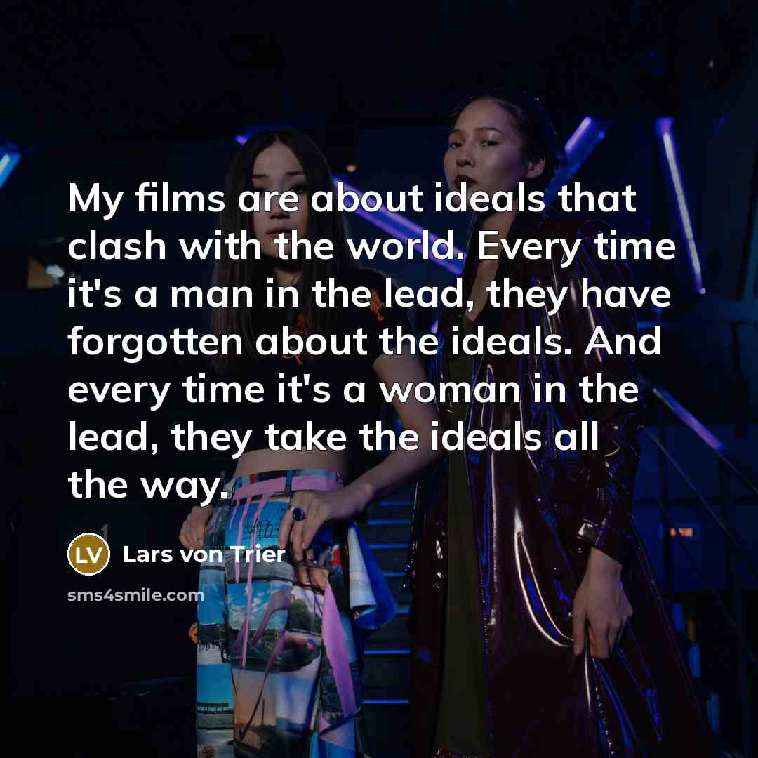 “My films are about ideals that clash with the world. Every time it's a man in the lead, they have forgotten about the ideals. And every time it's a woman in the lead, they take the ideals all the way.” quote by Lars von Trier