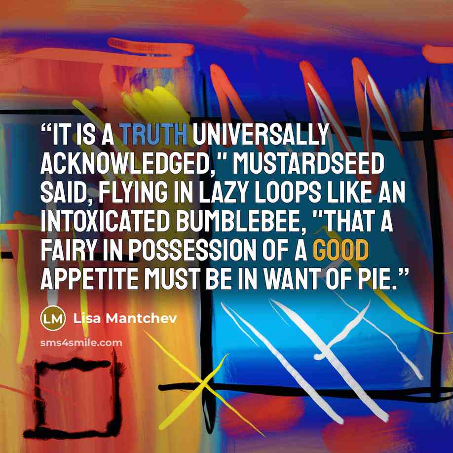 “It is a truth universally acknowledged," Mustardseed said, flying in lazy loops like an intoxicated bumblebee, "that a fairy in possession of a good appetite must be in want of pie.” quote by Lisa Mantchev