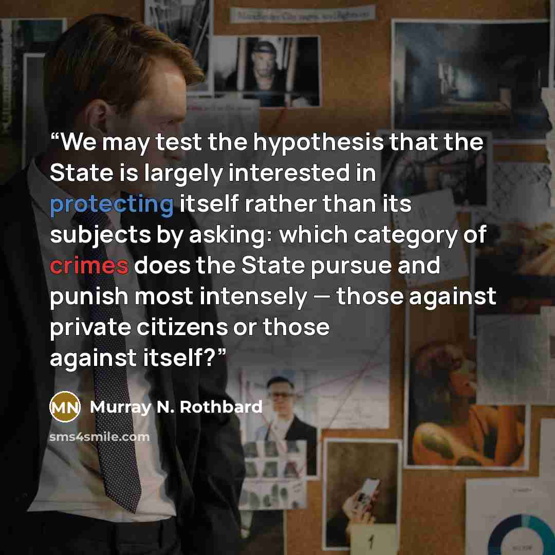 “We may test the hypothesis that the State is largely interested in protecting itself rather than its subjects by asking: which category of crimes does the State pursue and punish most intensely — those against private citizens or those against itself?” quote by Murray N. Rothbard