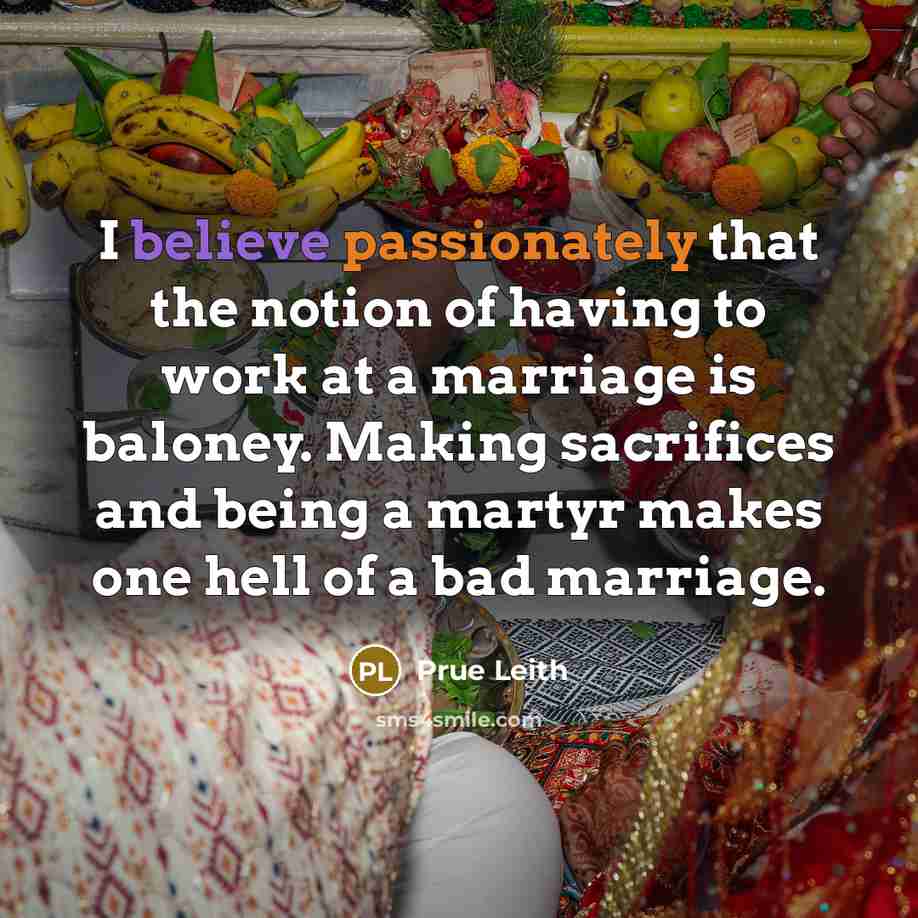 “I believe passionately that the notion of having to work at a marriage is baloney. Making sacrifices and being a martyr makes one hell of a bad marriage.” quote by Prue Leith