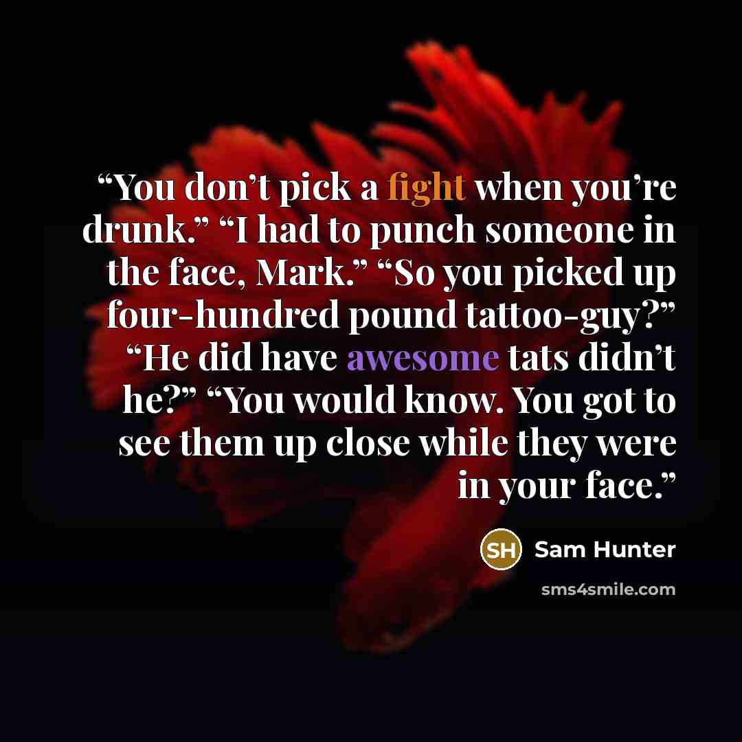 “You don’t pick a fight when you’re drunk.” “I had to punch someone in the face, Mark.” “So you picked up four-hundred pound tattoo-guy?” “He did have awesome tats didn’t he?” “You would know. You got to see them up close while they were in your face.” quote by Sam Hunter