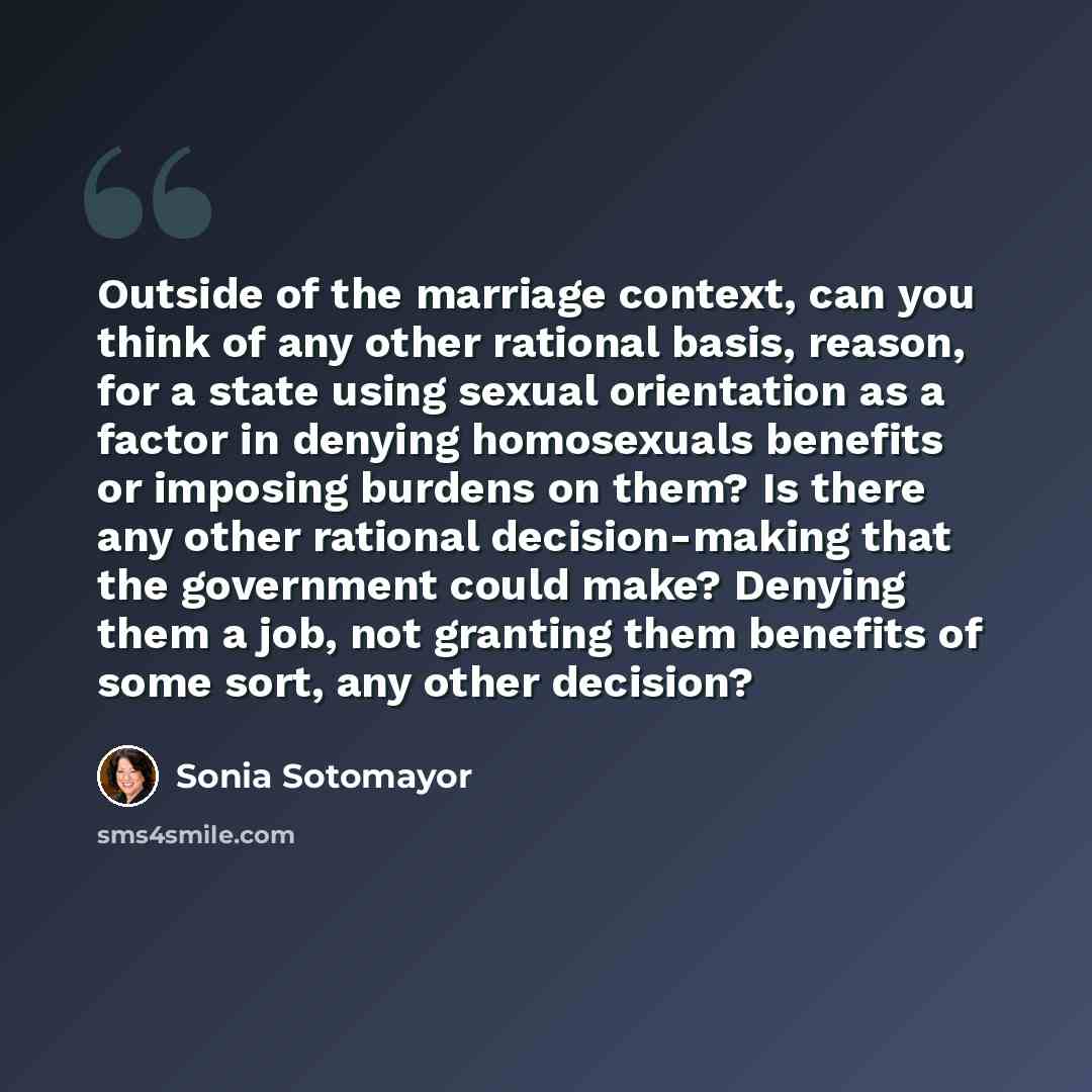 “Outside of the marriage context, can you think of any other rational basis, reason, for a state using sexual orientation as a factor in denying homosexuals benefits or imposing burdens on them? Is there any other rational decision-making that the government could make? Denying them a job, not…” quote by Sonia Sotomayor