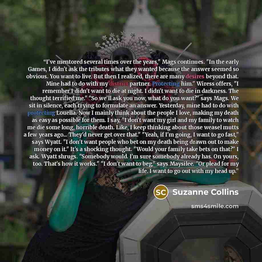 “I've mentored several times over the years," Mags continues. "In the early Games, I didn't ask the tributes what they wanted because the answer seemed so obvious. You want to live. But then I realized, there are many desires beyond that. Mine had to do with my district partner. Protecting him."…” quote by Suzanne Collins