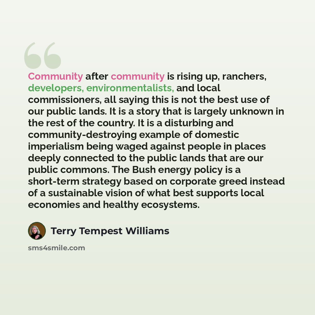 “Community after community is rising up, ranchers, developers, environmentalists, and local commissioners, all saying this is not the best use of our public lands. It is a story that is largely unknown in the rest of the country. It is a disturbing and community-destroying example of domestic…” quote by Terry Tempest Williams