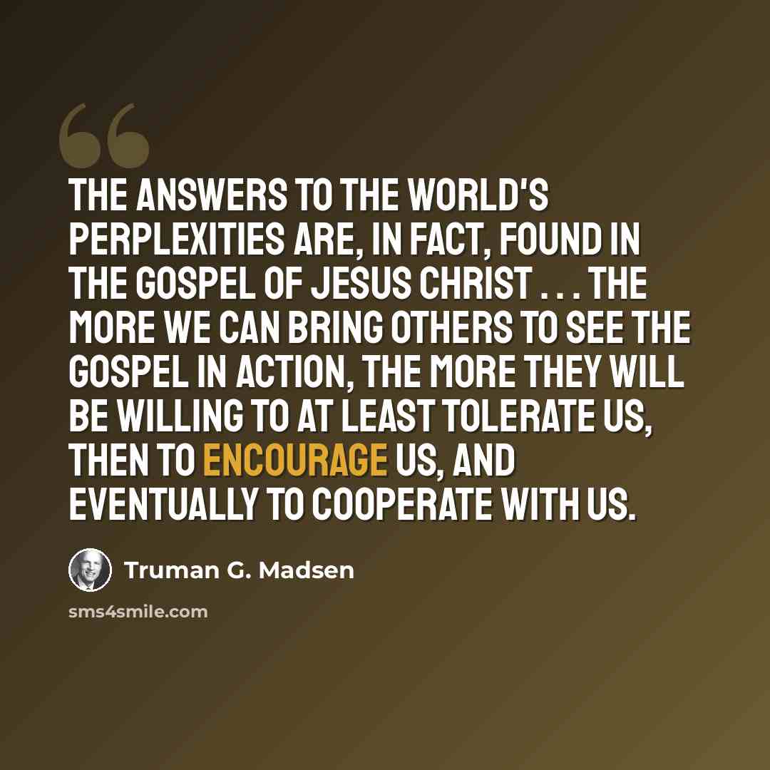 “The answers to the world's perplexities are, in fact, found in the Gospel of Jesus Christ . . . The more we can bring others to see the gospel in action, the more they will be willing to at least tolerate us, then to encourage us, and eventually to cooperate with us.” quote by Truman G. Madsen