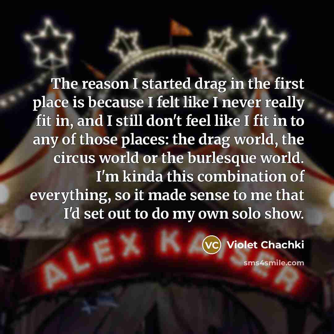 “The reason I started drag in the first place is because I felt like I never really fit in, and I still don't feel like I fit in to any of those places: the drag world, the circus world or the burlesque world. I'm kinda this combination of everything, so it made sense to me that I'd set out to do…” quote by Violet Chachki