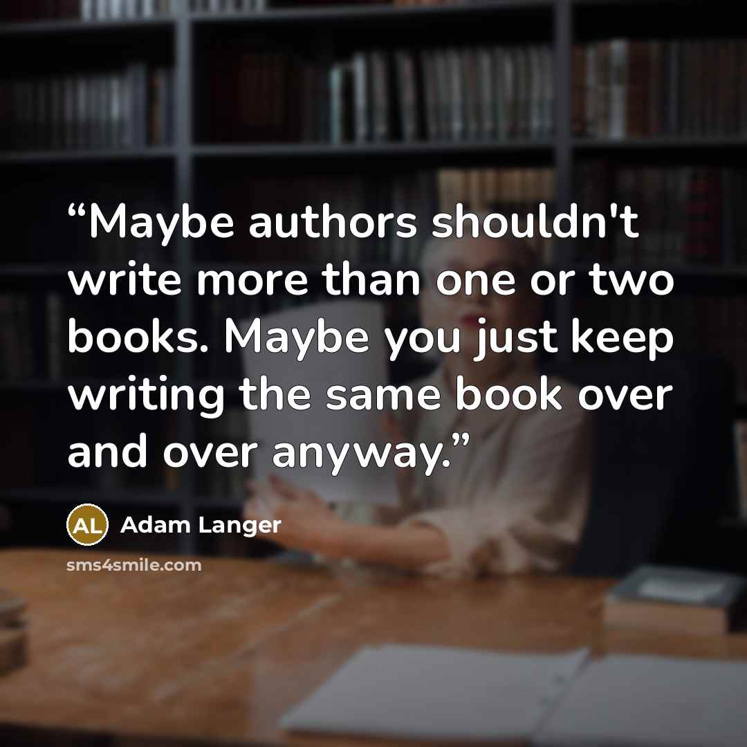 “Maybe authors shouldn't write more than one or two books. Maybe you just keep writing the same book over and over anyway.” quote by Adam Langer