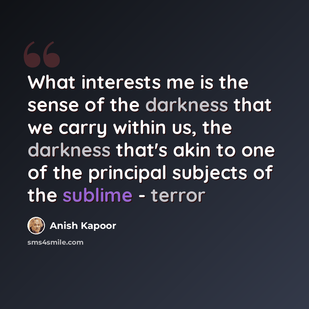 “What interests me is the sense of the darkness that we carry within us, the darkness that's akin to one of the principal subjects of the sublime - terror” quote by Anish Kapoor