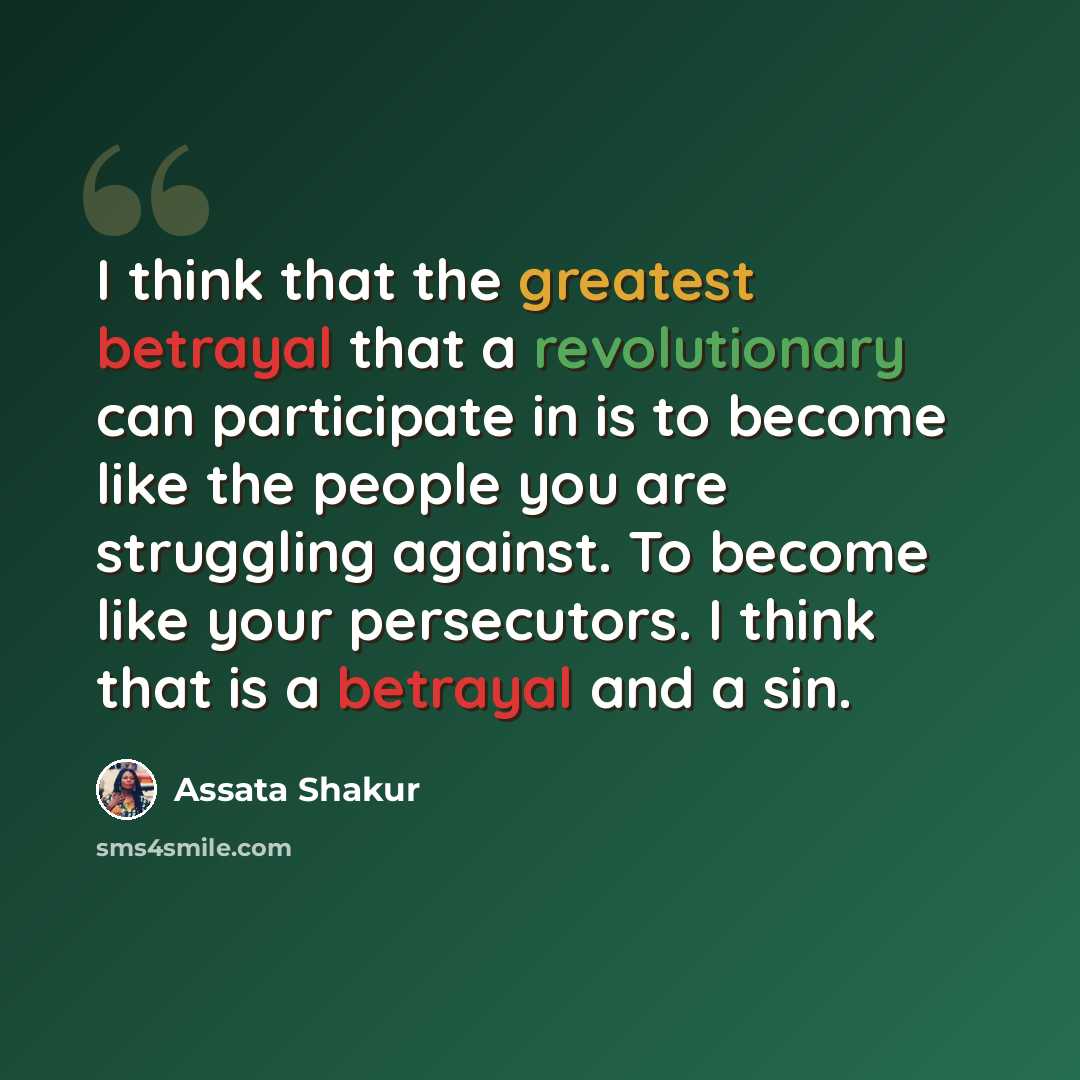 “I think that the greatest betrayal that a revolutionary can participate in is to become like the people you are struggling against. To become like your persecutors. I think that is a betrayal and a sin.” quote by Assata Shakur
