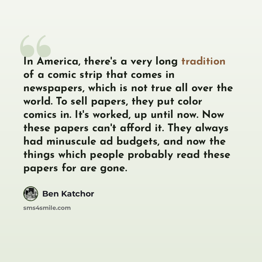 “In America, there's a very long tradition of a comic strip that comes in newspapers, which is not true all over the world. To sell papers, they put color comics in. It's worked, up until now. Now these papers can't afford it. They always had minuscule ad budgets, and now the things which people…” quote by Ben Katchor