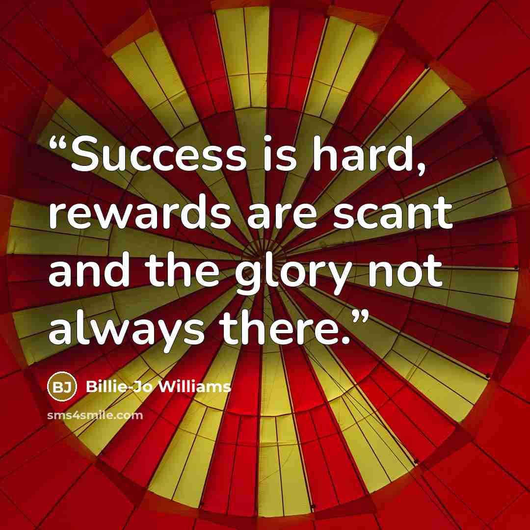 “Success is hard, rewards are scant and the glory not always there.” quote by Billie-Jo Williams