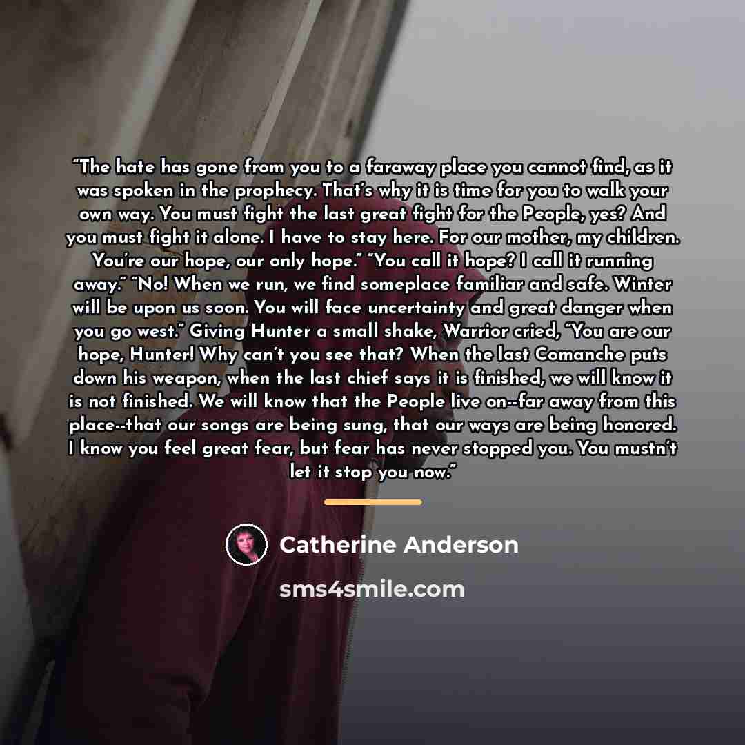 “The hate has gone from you to a faraway place you cannot find, as it was spoken in the prophecy. That’s why it is time for you to walk your own way. You must fight the last great fight for the People, yes? And you must fight it alone. I have to stay here. For our mother, my children. You’re our…” quote by Catherine Anderson