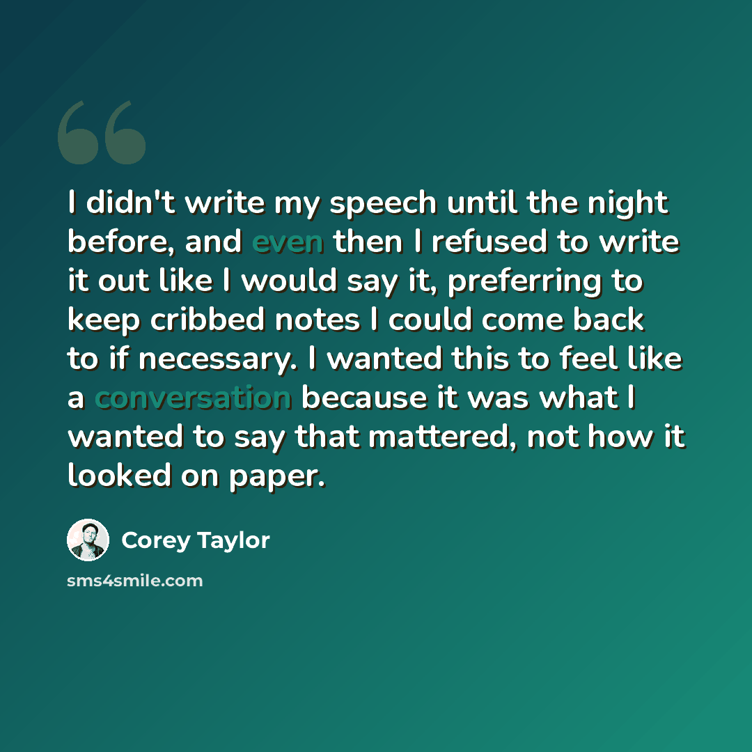 “I didn't write my speech until the night before, and even then I refused to write it out like I would say it, preferring to keep cribbed notes I could come back to if necessary. I wanted this to feel like a conversation because it was what I wanted to say that mattered, not how it looked on paper.” quote by Corey Taylor