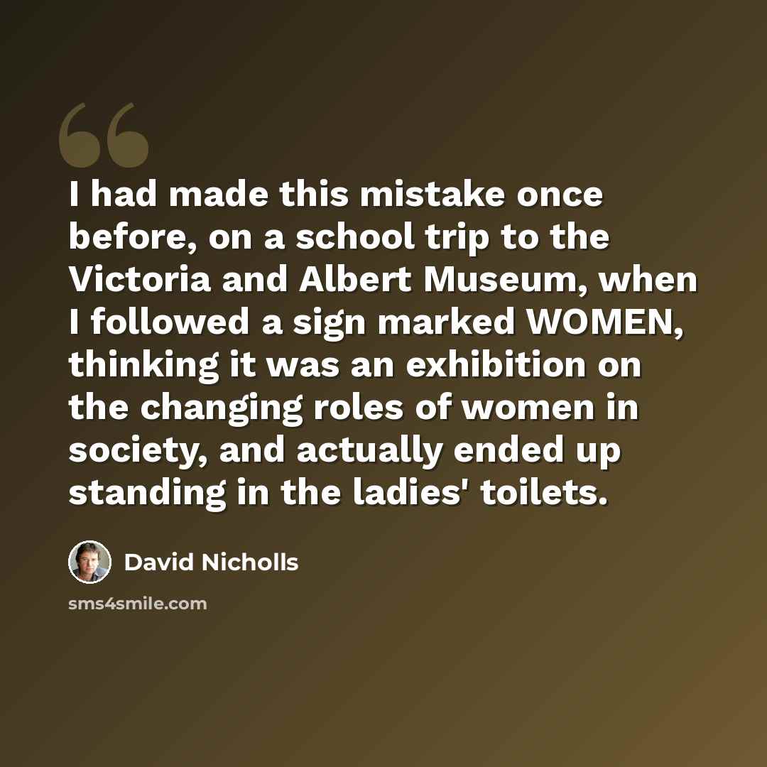 “I had made this mistake once before, on a school trip to the Victoria and Albert Museum, when I followed a sign marked WOMEN, thinking it was an exhibition on the changing roles of women in society, and actually ended up standing in the ladies' toilets.” quote by David Nicholls