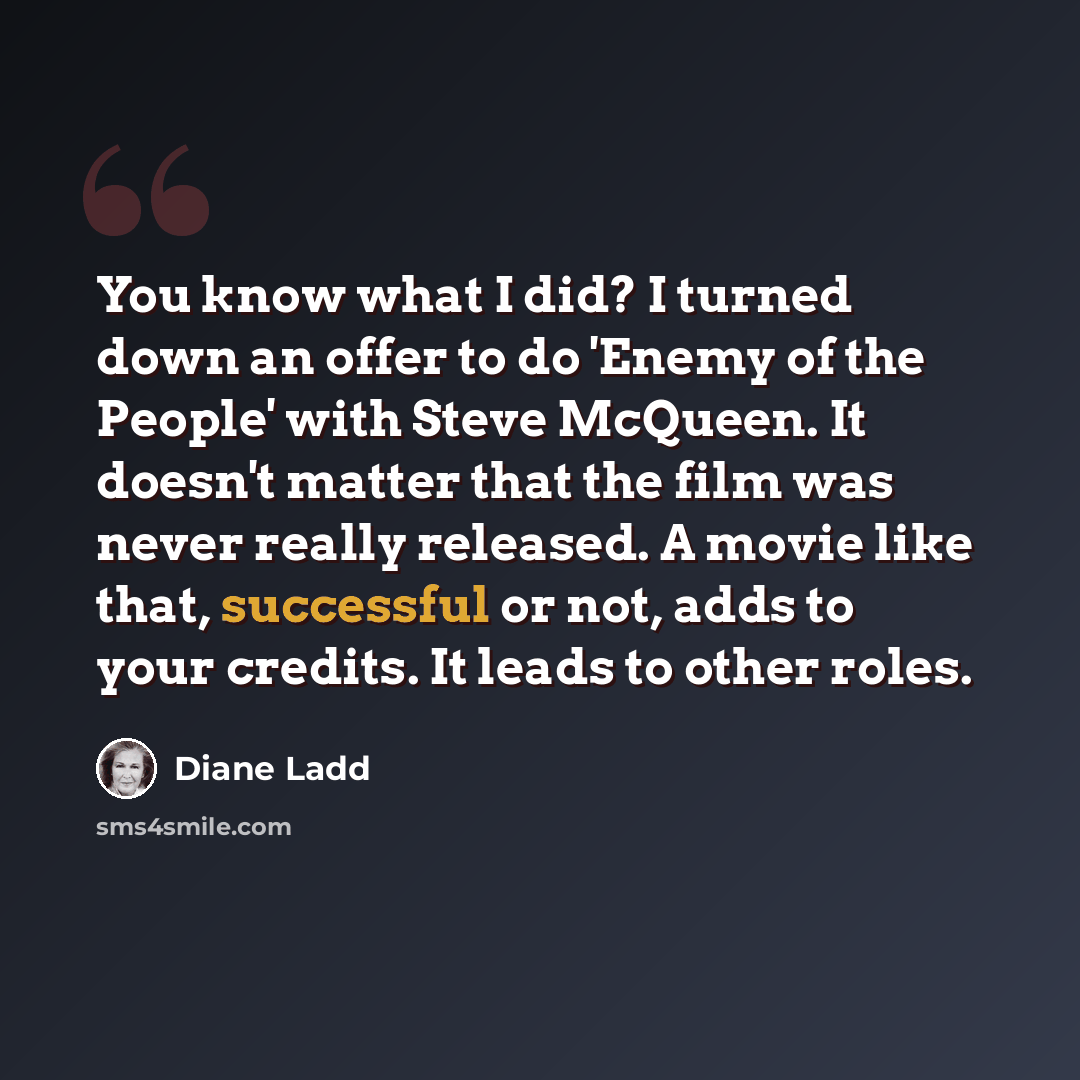 “You know what I did? I turned down an offer to do 'Enemy of the People' with Steve McQueen. It doesn't matter that the film was never really released. A movie like that, successful or not, adds to your credits. It leads to other roles.” quote by Diane Ladd