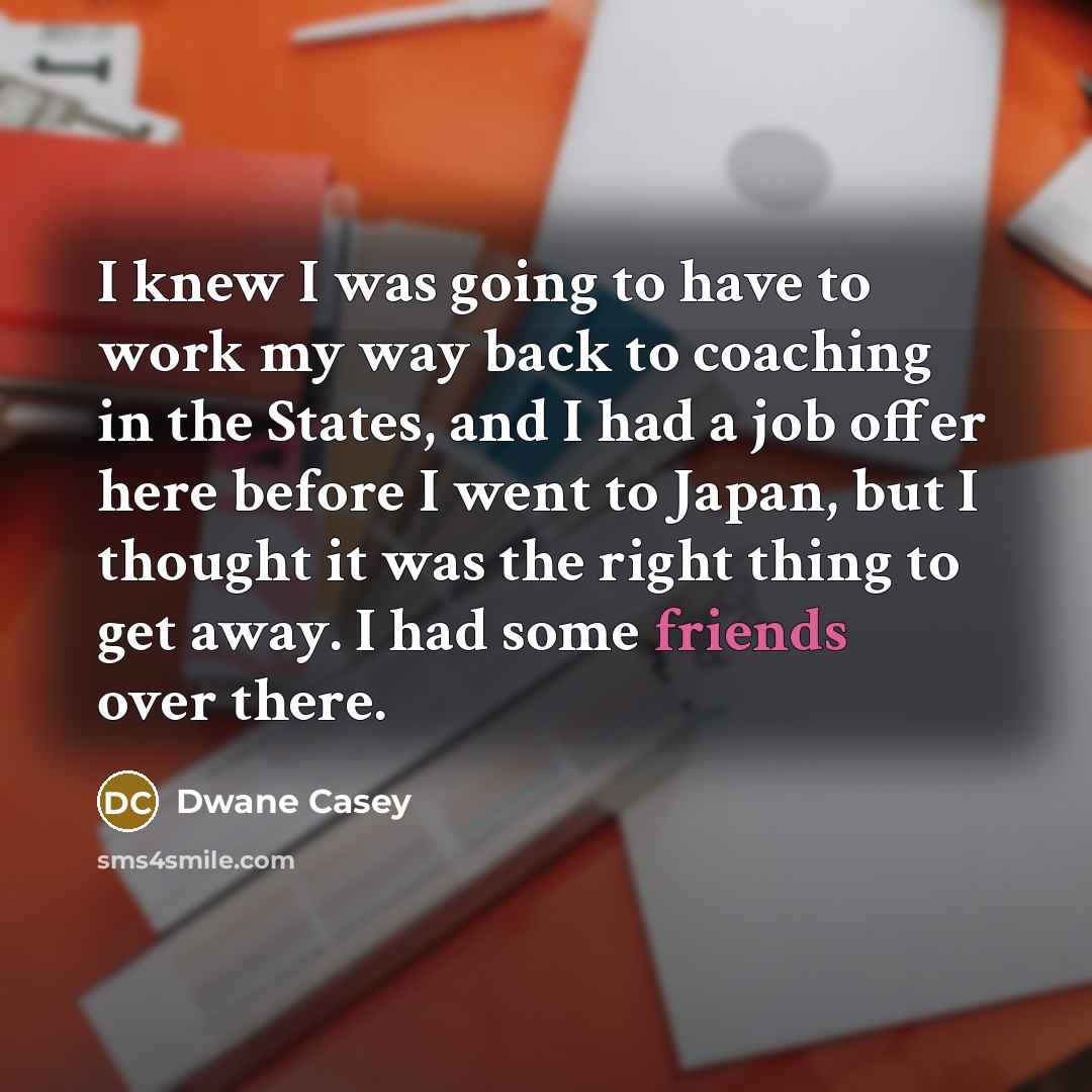 “I knew I was going to have to work my way back to coaching in the States, and I had a job offer here before I went to Japan, but I thought it was the right thing to get away. I had some friends over there.” quote by Dwane Casey