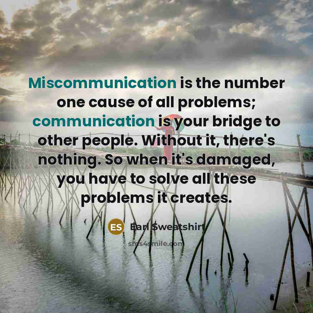 “Miscommunication is the number one cause of all problems; communication is your bridge to other people. Without it, there's nothing. So when it's damaged, you have to solve all these problems it creates.” quote by Earl Sweatshirt