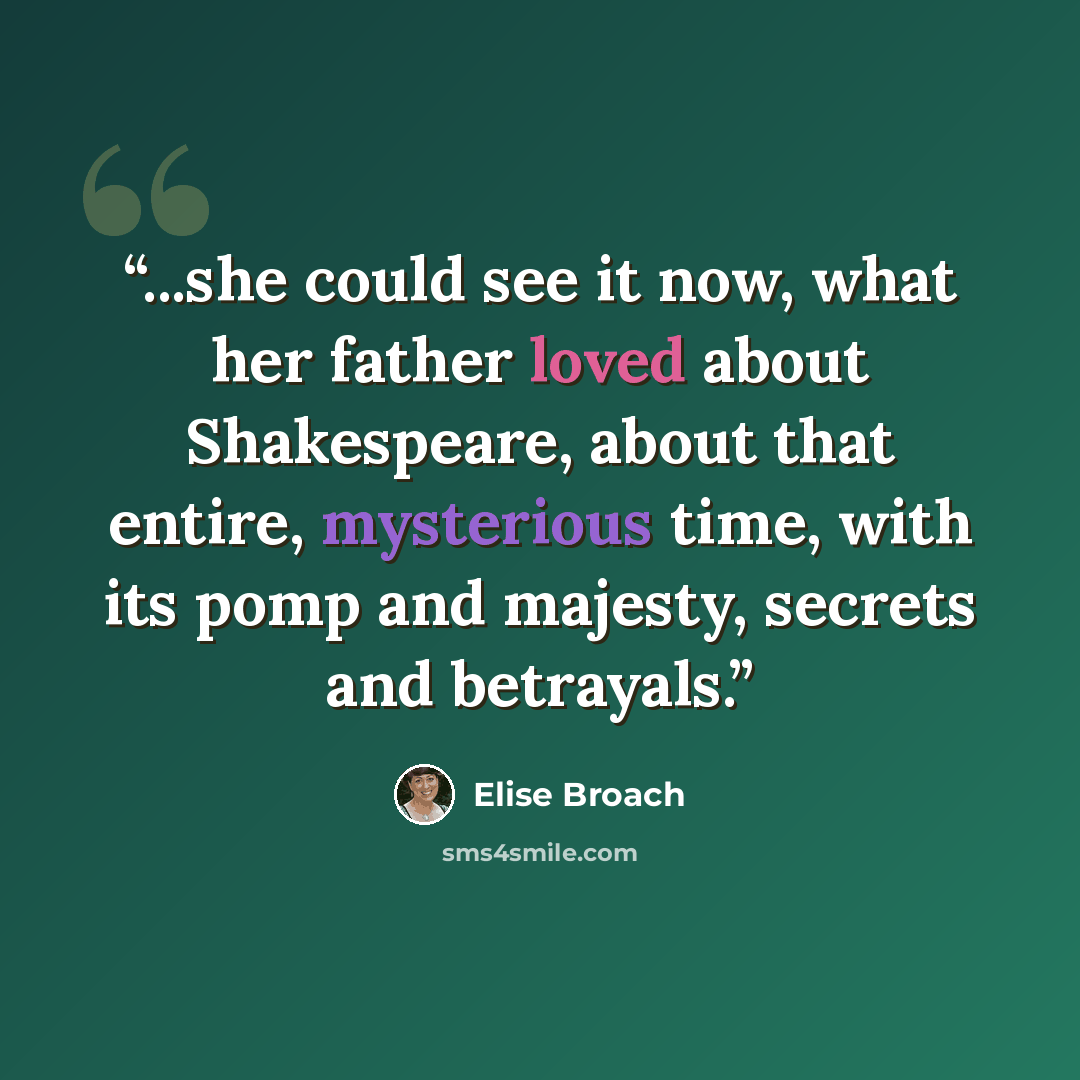 “...she could see it now, what her father loved about Shakespeare, about that entire, mysterious time, with its pomp and majesty, secrets and betrayals.” quote by Elise Broach