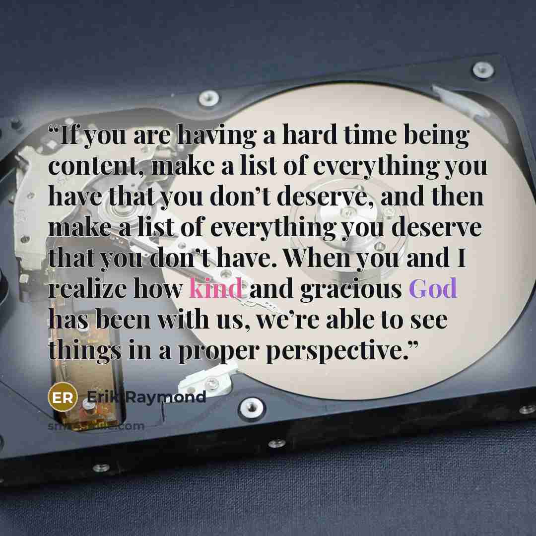 “If you are having a hard time being content, make a list of everything you have that you don’t deserve, and then make a list of everything you deserve that you don’t have. When you and I realize how kind and gracious God has been with us, we’re able to see things in a proper perspective.” quote by Erik Raymond