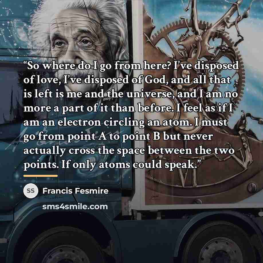“So where do I go from here? I’ve disposed of love, I’ve disposed of God, and all that is left is me and the universe, and I am no more a part of it than before. I feel as if I am an electron circling an atom. I must go from point A to point B but never actually cross the space between the two…” quote by Francis Fesmire