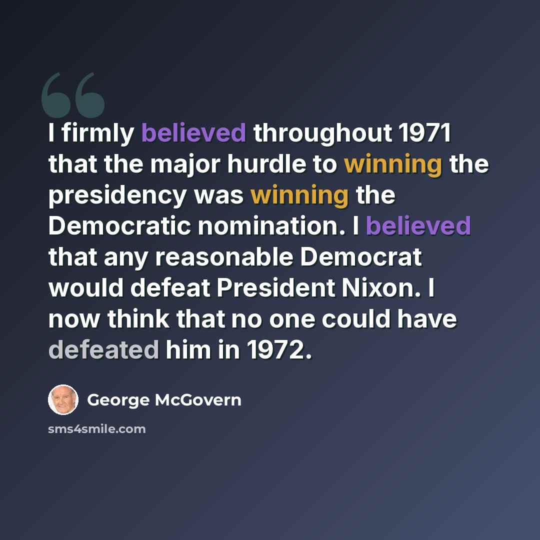 “I firmly believed throughout 1971 that the major hurdle to winning the presidency was winning the Democratic nomination. I believed that any reasonable Democrat would defeat President Nixon. I now think that no one could have defeated him in 1972.” quote by George McGovern