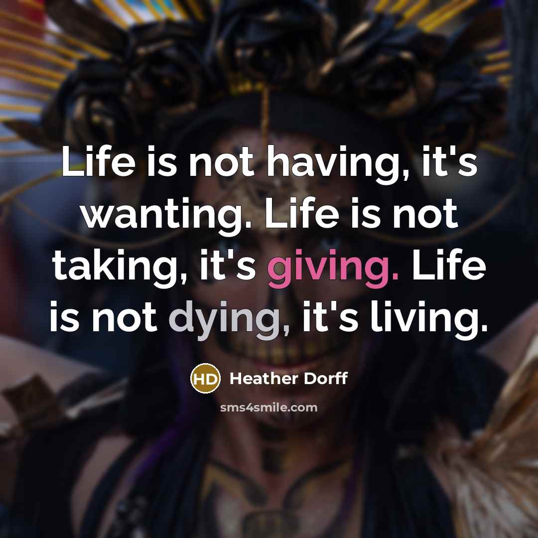 “Life is not having, it's wanting. Life is not taking, it's giving. Life is not dying, it's living.” quote by Heather Dorff