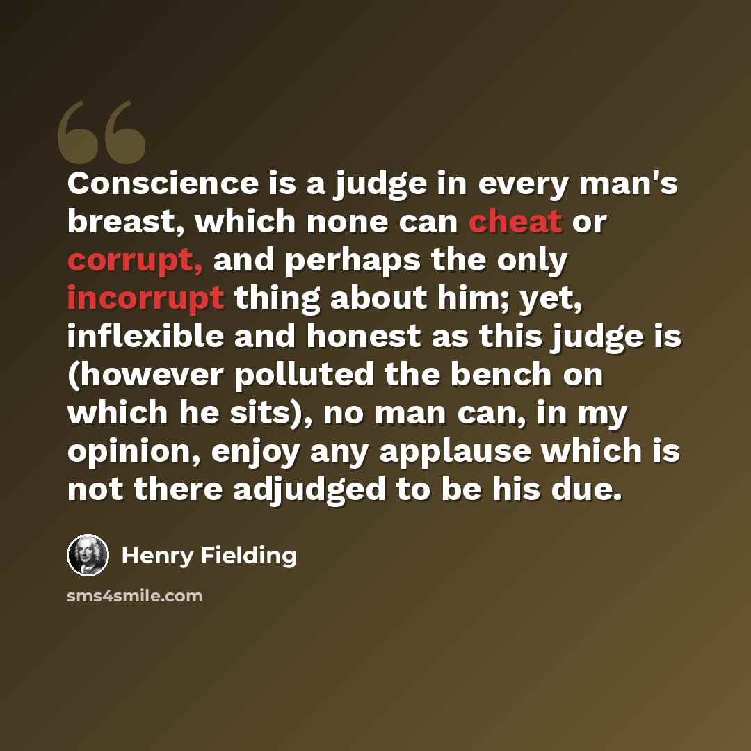 “Conscience is a judge in every man's breast, which none can cheat or corrupt, and perhaps the only incorrupt thing about him; yet, inflexible and honest as this judge is (however polluted the bench on which he sits), no man can, in my opinion, enjoy any applause which is not there adjudged to be…” quote by Henry Fielding