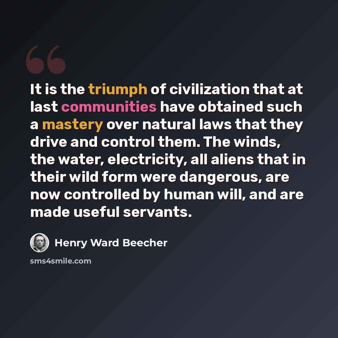 “It is the triumph of civilization that at last communities have obtained such a mastery over natural laws that they drive and control them. The winds, the water, electricity, all aliens that in their wild form were dangerous, are now controlled by human will, and are made useful servants.” quote by Henry Ward Beecher