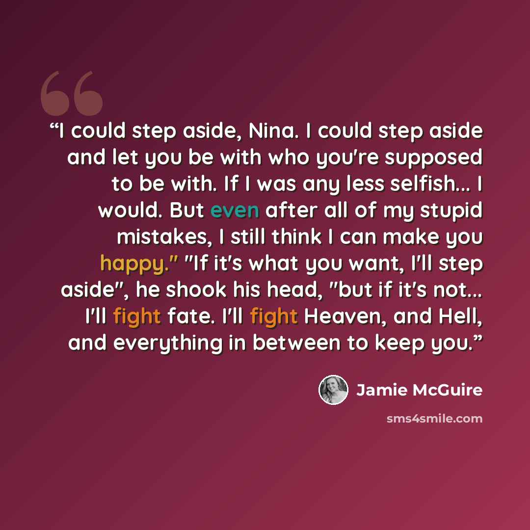 “I could step aside, Nina. I could step aside and let you be with who you're supposed to be with. If I was any less selfish... I would. But even after all of my stupid mistakes, I still think I can make you happy.'' ''If it's what you want, I'll step aside'', he shook his head, ''but if it's not…” quote by Jamie McGuire
