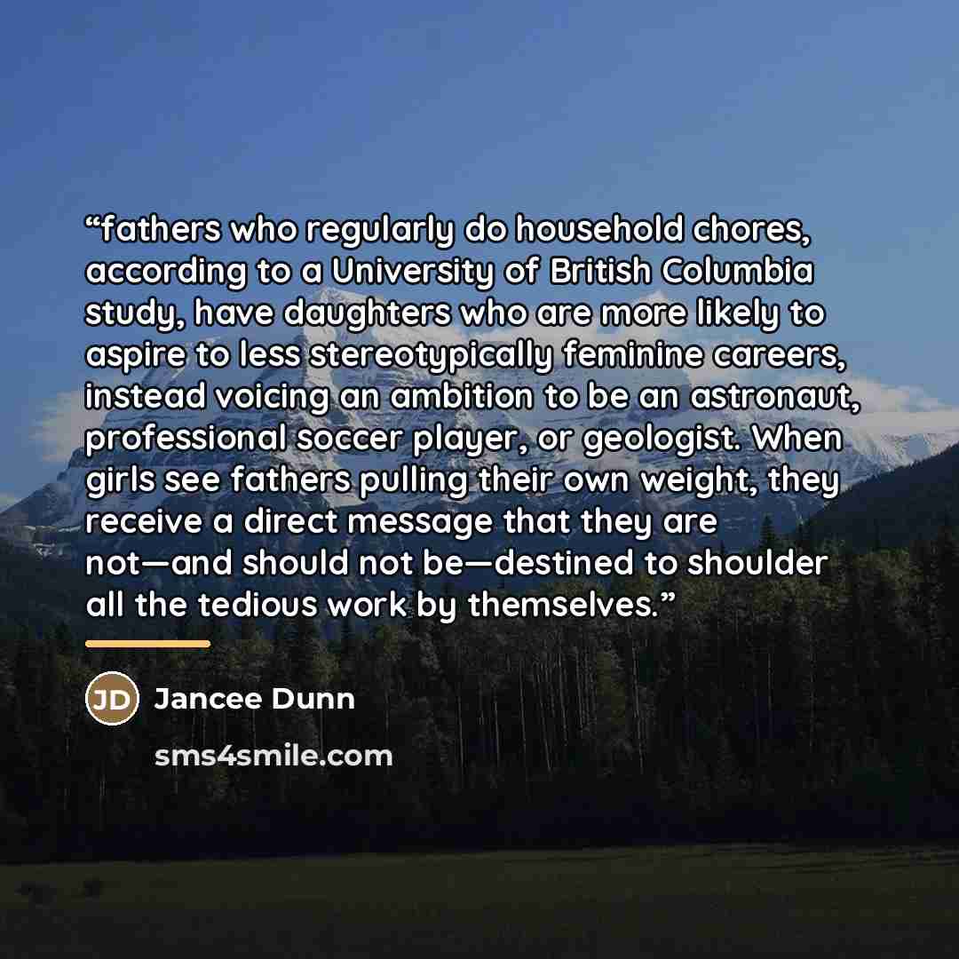 “fathers who regularly do household chores, according to a University of British Columbia study, have daughters who are more likely to aspire to less stereotypically feminine careers, instead voicing an ambition to be an astronaut, professional soccer player, or geologist. When girls see fathers…” quote by Jancee Dunn