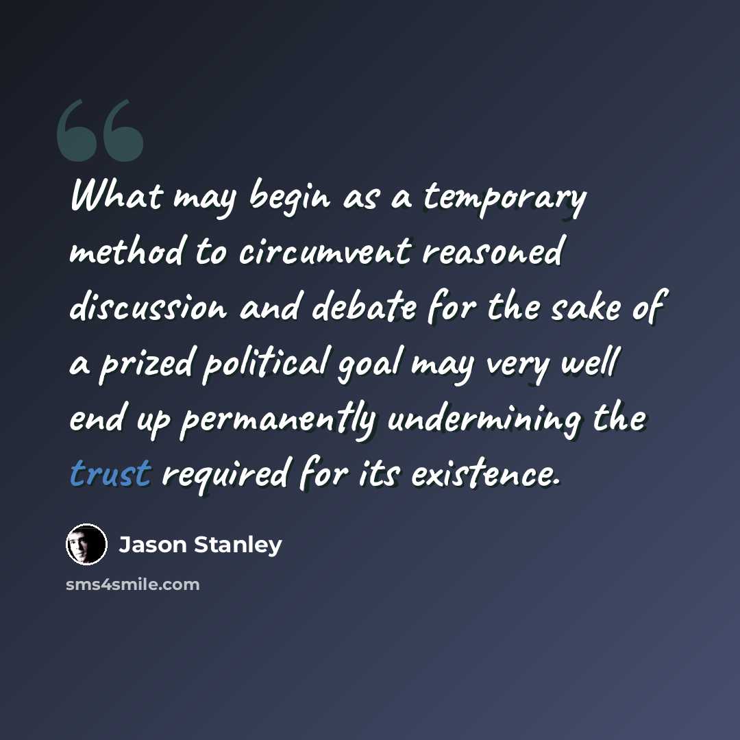 “What may begin as a temporary method to circumvent reasoned discussion and debate for the sake of a prized political goal may very well end up permanently undermining the trust required for its existence.” quote by Jason Stanley