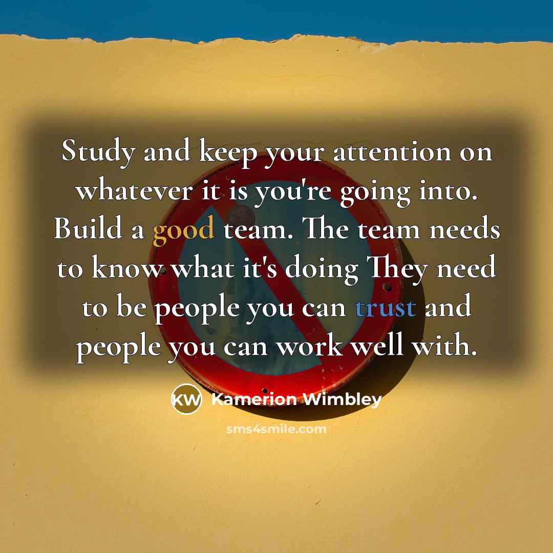 “Study and keep your attention on whatever it is you're going into. Build a good team. The team needs to know what it's doing They need to be people you can trust and people you can work well with.” quote by Kamerion Wimbley