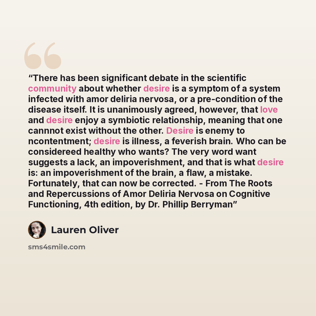 “There has been significant debate in the scientific community about whether desire is a symptom of a system infected with amor deliria nervosa, or a pre-condition of the disease itself. It is unanimously agreed, however, that love and desire enjoy a symbiotic relationship, meaning that one cannnot…” quote by Lauren Oliver