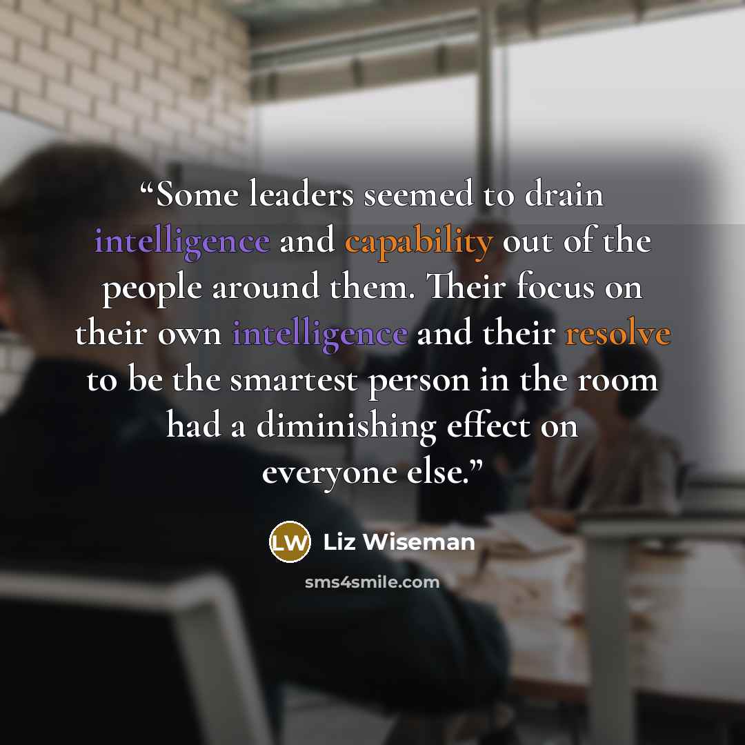 “Some leaders seemed to drain intelligence and capability out of the people around them. Their focus on their own intelligence and their resolve to be the smartest person in the room had a diminishing effect on everyone else.” quote by Liz Wiseman
