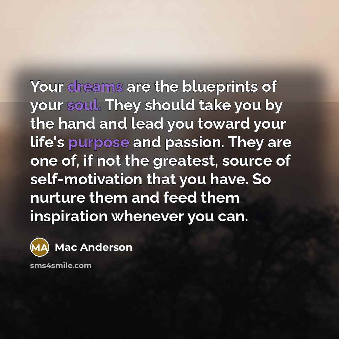 “Your dreams are the blueprints of your soul. They should take you by the hand and lead you toward your life's purpose and passion. They are one of, if not the greatest, source of self-motivation that you have. So nurture them and feed them inspiration whenever you can.” quote by Mac Anderson