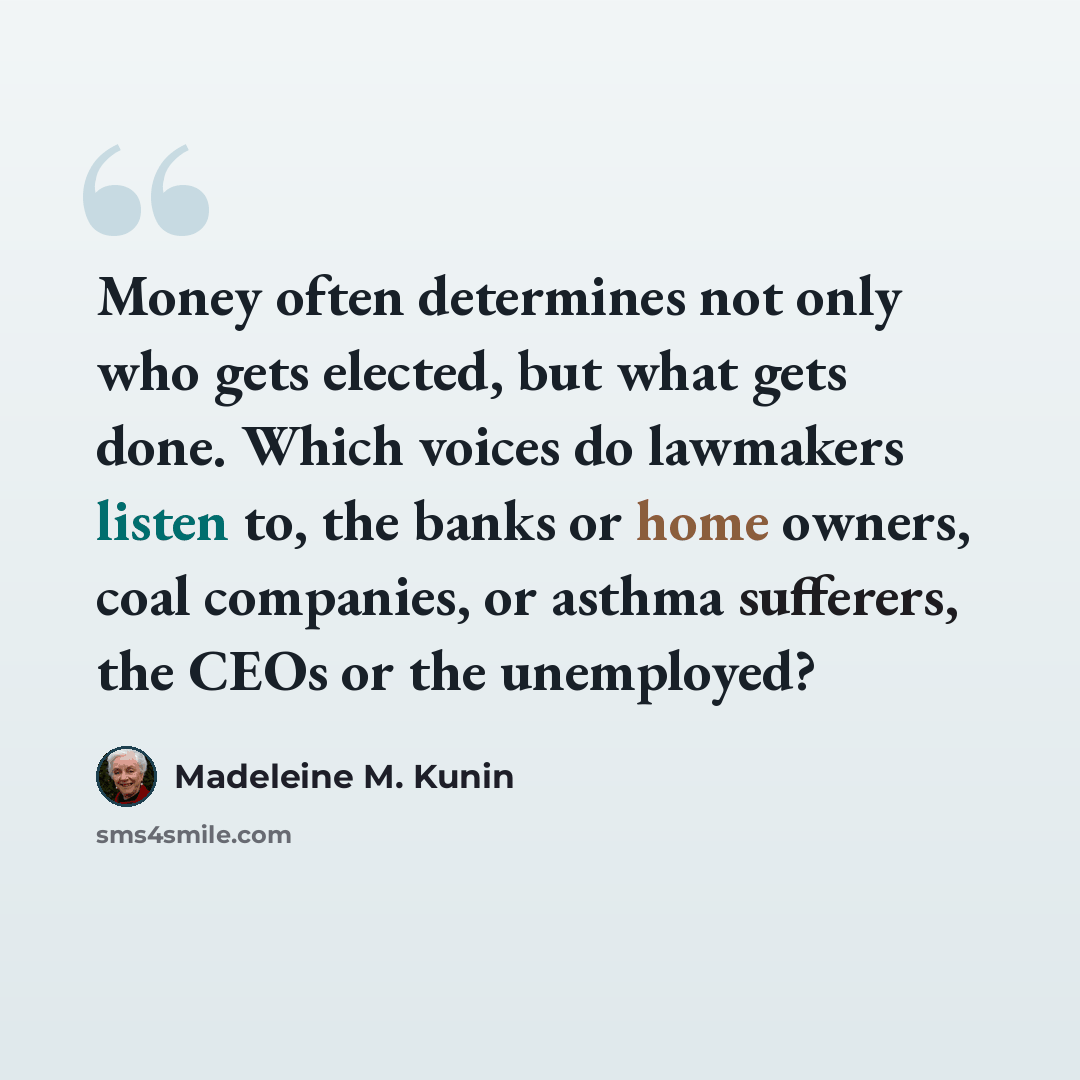 “Money often determines not only who gets elected, but what gets done. Which voices do lawmakers listen to, the banks or home owners, coal companies, or asthma sufferers, the CEOs or the unemployed?” quote by Madeleine M. Kunin
