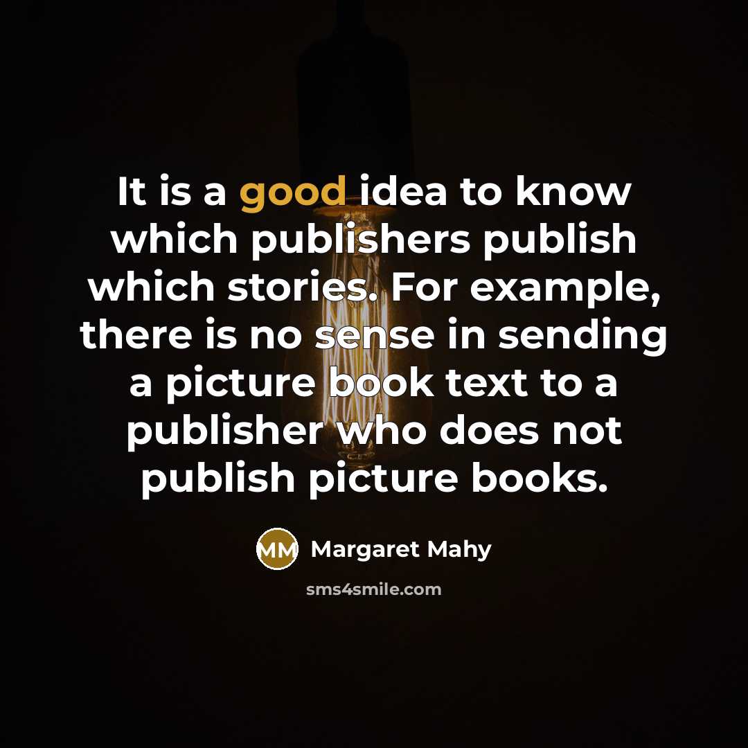 “It is a good idea to know which publishers publish which stories. For example, there is no sense in sending a picture book text to a publisher who does not publish picture books.” quote by Margaret Mahy