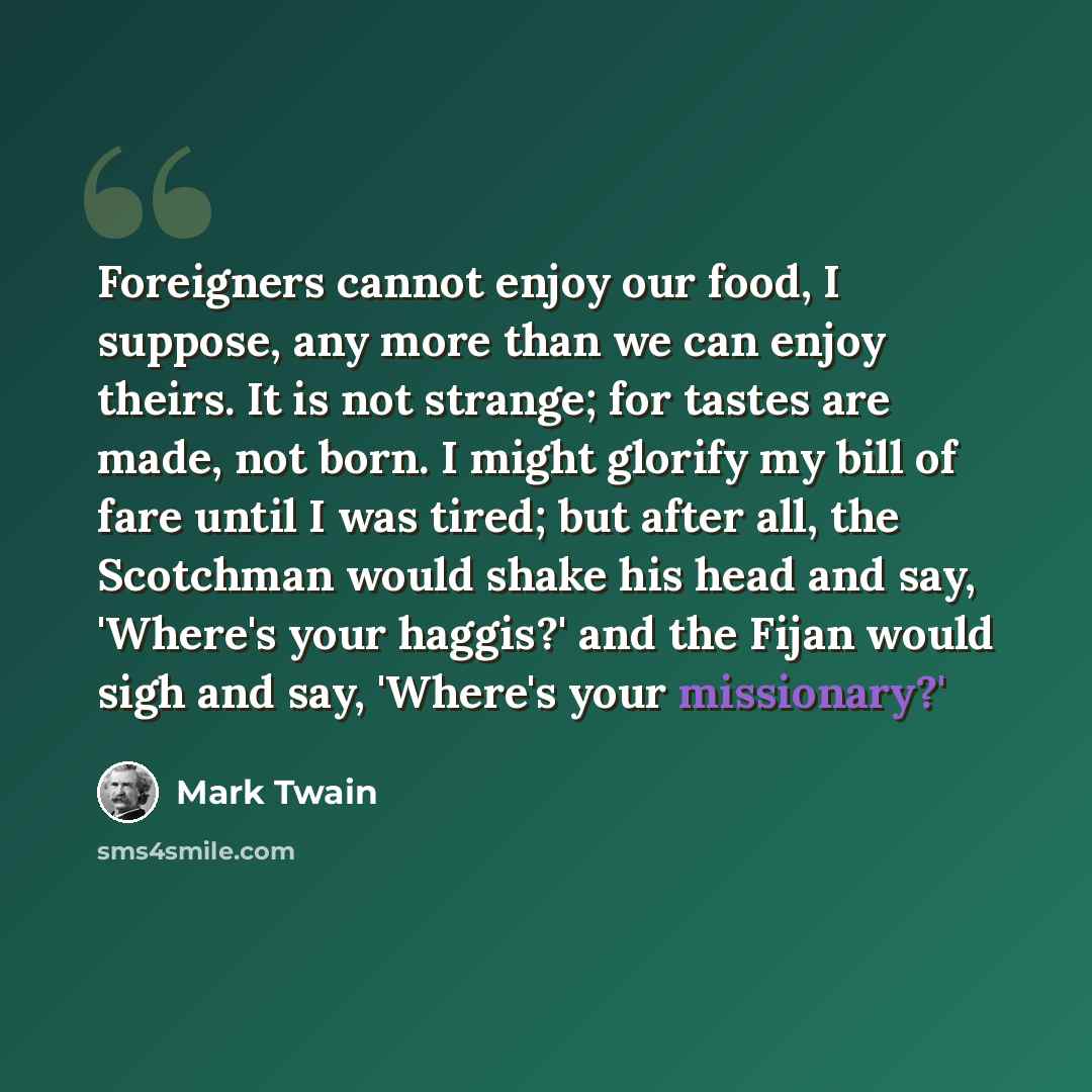 “Foreigners cannot enjoy our food, I suppose, any more than we can enjoy theirs. It is not strange; for tastes are made, not born. I might glorify my bill of fare until I was tired; but after all, the Scotchman would shake his head and say, 'Where's your haggis?' and the Fijan would sigh and say…” quote by Mark Twain