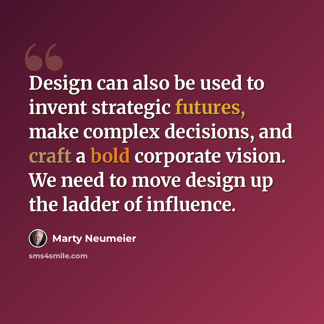 “Design can also be used to invent strategic futures, make complex decisions, and craft a bold corporate vision. We need to move design up the ladder of influence.” quote by Marty Neumeier